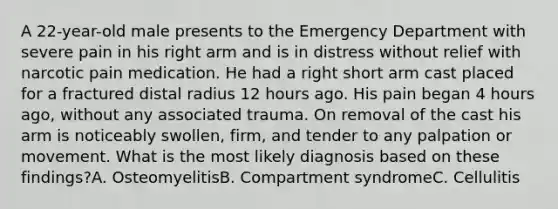 A 22-year-old male presents to the Emergency Department with severe pain in his right arm and is in distress without relief with narcotic pain medication. He had a right short arm cast placed for a fractured distal radius 12 hours ago. His pain began 4 hours ago, without any associated trauma. On removal of the cast his arm is noticeably swollen, firm, and tender to any palpation or movement. What is the most likely diagnosis based on these findings?A. OsteomyelitisB. Compartment syndromeC. Cellulitis