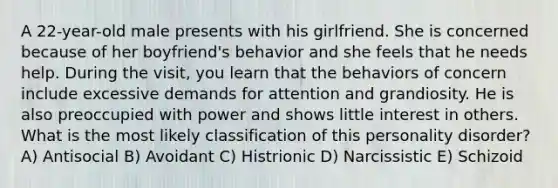 A 22-year-old male presents with his girlfriend. She is concerned because of her boyfriend's behavior and she feels that he needs help. During the visit, you learn that the behaviors of concern include excessive demands for attention and grandiosity. He is also preoccupied with power and shows little interest in others. What is the most likely classification of this personality disorder? A) Antisocial B) Avoidant C) Histrionic D) Narcissistic E) Schizoid