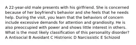 A 22-year-old male presents with his girlfriend. She is concerned because of her boyfriend's behavior and she feels that he needs help. During the visit, you learn that the behaviors of concern include excessive demands for attention and grandiosity. He is also preoccupied with power and shows little interest in others. What is the most likely classification of this personality disorder? A Antisocial B Avoidant C Histrionic D Narcissistic E Schizoid