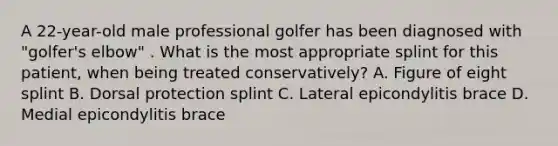 A 22-year-old male professional golfer has been diagnosed with "golfer's elbow" . What is the most appropriate splint for this patient, when being treated conservatively? A. Figure of eight splint B. Dorsal protection splint C. Lateral epicondylitis brace D. Medial epicondylitis brace