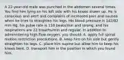 A 22-year-old male was punched in the abdomen several times. You find him lying on his left side with his knees drawn up. He is conscious and alert and complains of increased pain and nausea when he tries to straighten his legs. His blood pressure is 142/82 mm Hg, his pulse rate is 110 beats/min and strong, and his respirations are 22 breaths/min and regular. In addition to administering high-flow oxygen, you should: A. apply full spinal motion restriction precautions. B. keep him on his side but gently straighten his legs. C. place him supine but allow him to keep his knees bent. D. transport him in the position in which you found him.