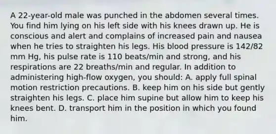 A 22-year-old male was punched in the abdomen several times. You find him lying on his left side with his knees drawn up. He is conscious and alert and complains of increased pain and nausea when he tries to straighten his legs. His blood pressure is 142/82 mm Hg, his pulse rate is 110 beats/min and strong, and his respirations are 22 breaths/min and regular. In addition to administering high-flow oxygen, you should: A. apply full spinal motion restriction precautions. B. keep him on his side but gently straighten his legs. C. place him supine but allow him to keep his knees bent. D. transport him in the position in which you found him.