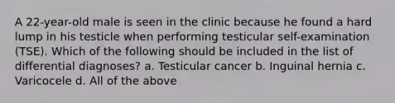 A 22-year-old male is seen in the clinic because he found a hard lump in his testicle when performing testicular self-examination (TSE). Which of the following should be included in the list of differential diagnoses? a. Testicular cancer b. Inguinal hernia c. Varicocele d. All of the above