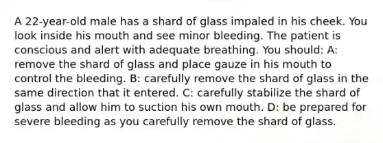 A 22-year-old male has a shard of glass impaled in his cheek. You look inside his mouth and see minor bleeding. The patient is conscious and alert with adequate breathing. You should: A: remove the shard of glass and place gauze in his mouth to control the bleeding. B: carefully remove the shard of glass in the same direction that it entered. C: carefully stabilize the shard of glass and allow him to suction his own mouth. D: be prepared for severe bleeding as you carefully remove the shard of glass.