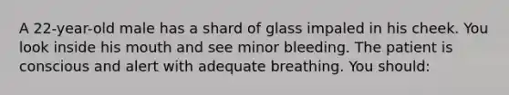 A 22-year-old male has a shard of glass impaled in his cheek. You look inside his mouth and see minor bleeding. The patient is conscious and alert with adequate breathing. You should: