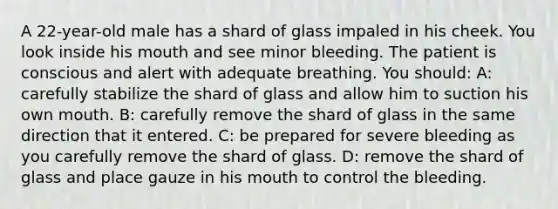 A 22-year-old male has a shard of glass impaled in his cheek. You look inside his mouth and see minor bleeding. The patient is conscious and alert with adequate breathing. You should: A: carefully stabilize the shard of glass and allow him to suction his own mouth. B: carefully remove the shard of glass in the same direction that it entered. C: be prepared for severe bleeding as you carefully remove the shard of glass. D: remove the shard of glass and place gauze in his mouth to control the bleeding.