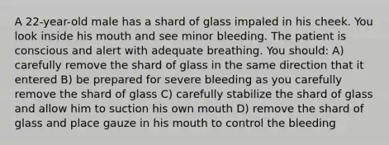 A 22-year-old male has a shard of glass impaled in his cheek. You look inside his mouth and see minor bleeding. The patient is conscious and alert with adequate breathing. You should: A) carefully remove the shard of glass in the same direction that it entered B) be prepared for severe bleeding as you carefully remove the shard of glass C) carefully stabilize the shard of glass and allow him to suction his own mouth D) remove the shard of glass and place gauze in his mouth to control the bleeding