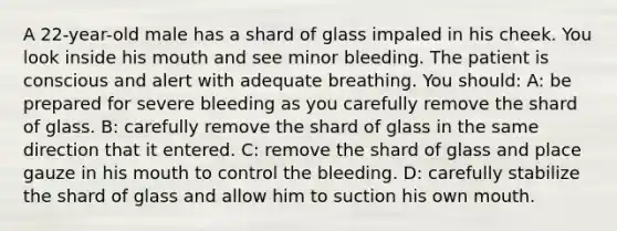 A 22-year-old male has a shard of glass impaled in his cheek. You look inside his mouth and see minor bleeding. The patient is conscious and alert with adequate breathing. You should: A: be prepared for severe bleeding as you carefully remove the shard of glass. B: carefully remove the shard of glass in the same direction that it entered. C: remove the shard of glass and place gauze in his mouth to control the bleeding. D: carefully stabilize the shard of glass and allow him to suction his own mouth.