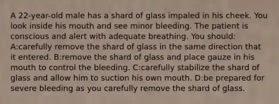 A 22-year-old male has a shard of glass impaled in his cheek. You look inside his mouth and see minor bleeding. The patient is conscious and alert with adequate breathing. You should: A:carefully remove the shard of glass in the same direction that it entered. B:remove the shard of glass and place gauze in his mouth to control the bleeding. C:carefully stabilize the shard of glass and allow him to suction his own mouth. D:be prepared for severe bleeding as you carefully remove the shard of glass.