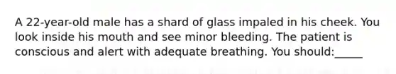 A 22-year-old male has a shard of glass impaled in his cheek. You look inside his mouth and see minor bleeding. The patient is conscious and alert with adequate breathing. You should:_____