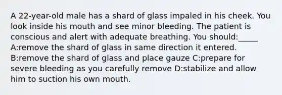 A 22-year-old male has a shard of glass impaled in his cheek. You look inside his mouth and see minor bleeding. The patient is conscious and alert with adequate breathing. You should:_____ A:remove the shard of glass in same direction it entered. B:remove the shard of glass and place gauze C:prepare for severe bleeding as you carefully remove D:stabilize and allow him to suction his own mouth.