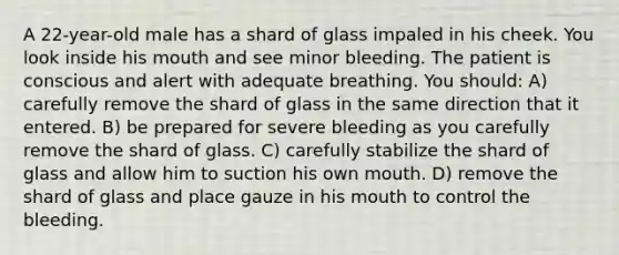 A 22-year-old male has a shard of glass impaled in his cheek. You look inside his mouth and see minor bleeding. The patient is conscious and alert with adequate breathing. You should: A) carefully remove the shard of glass in the same direction that it entered. B) be prepared for severe bleeding as you carefully remove the shard of glass. C) carefully stabilize the shard of glass and allow him to suction his own mouth. D) remove the shard of glass and place gauze in his mouth to control the bleeding.