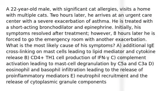 A 22-year-old male, with significant cat allergies, visits a home with multiple cats. Two hours later, he arrives at an urgent care center with a severe exacerbation of asthma. He is treated with a short-acting bronchodilator and epinephrine. Initially, his symptoms resolved after treatment; however, 8 hours later he is forced to go the emergency room with another exacerbation. What is the most likely cause of his symptoms? A) additional IgE cross-linking on mast cells leading to lipid mediator and cytokine release B) CD4+ TH1 cell production of IFN-γ C) complement activation leading to mast-cell degranulation by C5a and C3a D) eosinophil and basophil infiltration leading to the release of proinflammatory mediators E) neutrophil recruitment and the release of cytoplasmic granule components