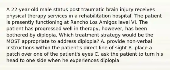 A 22-year-old male status post traumatic brain injury receives physical therapy services in a rehabilitation hospital. The patient is presently functioning at Rancho Los Amigos level VI. The patient has progressed well in therapy, however, has been bothered by diplopia. Which treatment strategy would be the MOST appropriate to address diplopia? A. provide non-verbal instructions within the patient's direct line of sight B. place a patch over one of the patient's eyes C. ask the patient to turn his head to one side when he experiences diplopia