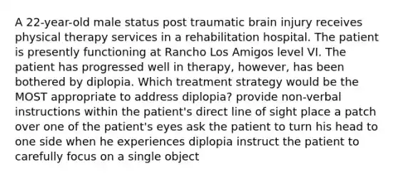 A 22-year-old male status post traumatic brain injury receives physical therapy services in a rehabilitation hospital. The patient is presently functioning at Rancho Los Amigos level VI. The patient has progressed well in therapy, however, has been bothered by diplopia. Which treatment strategy would be the MOST appropriate to address diplopia? provide non-verbal instructions within the patient's direct line of sight place a patch over one of the patient's eyes ask the patient to turn his head to one side when he experiences diplopia instruct the patient to carefully focus on a single object