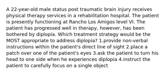 A 22-year-old male status post traumatic brain injury receives physical therapy services in a rehabilitation hospital. The patient is presently functioning at Rancho Los Amigos level VI. The patient has progressed well in therapy, however, has been bothered by diplopia. Which treatment strategy would be the MOST appropriate to address diplopia? 1.provide non-verbal instructions within the patient's direct line of sight 2.place a patch over one of the patient's eyes 3.ask the patient to turn his head to one side when he experiences diplopia 4.instruct the patient to carefully focus on a single object