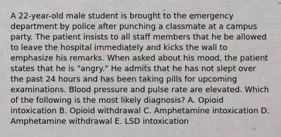 A 22-year-old male student is brought to the emergency department by police after punching a classmate at a campus party. The patient insists to all staff members that he be allowed to leave the hospital immediately and kicks the wall to emphasize his remarks. When asked about his mood, the patient states that he is "angry." He admits that he has not slept over the past 24 hours and has been taking pills for upcoming examinations. Blood pressure and pulse rate are elevated. Which of the following is the most likely diagnosis? A. Opioid intoxication B. Opioid withdrawal C. Amphetamine intoxication D. Amphetamine withdrawal E. LSD intoxication