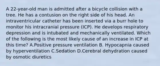 A 22-year-old man is admitted after a bicycle collision with a tree. He has a contusion on the right side of his head. An intraventricular catheter has been inserted via a burr hole to monitor his intracranial pressure (ICP). He develops respiratory depression and is intubated and mechanically ventilated. Which of the following is the most likely cause of an increase in ICP at this time? A.Positive pressure ventilation B. Hypocapnia caused by hyperventilation C.Sedation D.Cerebral dehydration caused by osmotic diuretics