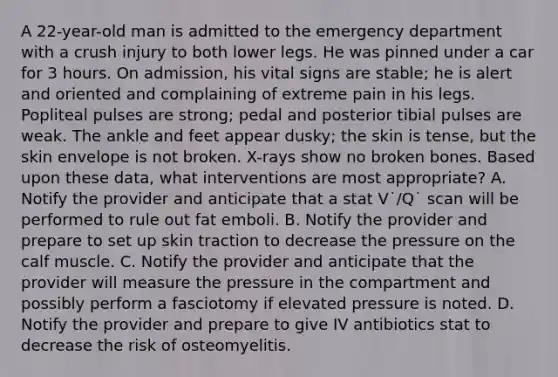 A 22-year-old man is admitted to the emergency department with a crush injury to both lower legs. He was pinned under a car for 3 hours. On admission, his vital signs are stable; he is alert and oriented and complaining of extreme pain in his legs. Popliteal pulses are strong; pedal and posterior tibial pulses are weak. The ankle and feet appear dusky; the skin is tense, but the skin envelope is not broken. X-rays show no broken bones. Based upon these data, what interventions are most appropriate? A. Notify the provider and anticipate that a stat V˙/Q˙ scan will be performed to rule out fat emboli. B. Notify the provider and prepare to set up skin traction to decrease the pressure on the calf muscle. C. Notify the provider and anticipate that the provider will measure the pressure in the compartment and possibly perform a fasciotomy if elevated pressure is noted. D. Notify the provider and prepare to give IV antibiotics stat to decrease the risk of osteomyelitis.