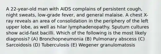 A 22-year-old man with AIDS complains of persistent cough, night sweats, low-grade fever, and general malaise. A chest X-ray reveals an area of consolidation in the periphery of the left upper lobe, as well as hilar lymphadenopathy. Sputum cultures show acid-fast bacilli. Which of the following is the most likely diagnosis? (A) Bronchopneumonia (B) Pulmonary abscess (C) Sarcoidosis (D) Tuberculosis (E) Wegener granulomatosis