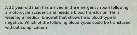 A 22-year-old man has arrived in the emergency room following a motorcycle accident and needs a blood transfusion. He is wearing a medical bracelet that shows he is blood type B negative. Which of the following blood types could be transfused without complication?