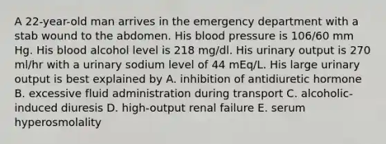 A 22-year-old man arrives in the emergency department with a stab wound to the abdomen. His blood pressure is 106/60 mm Hg. His blood alcohol level is 218 mg/dl. His urinary output is 270 ml/hr with a urinary sodium level of 44 mEq/L. His large urinary output is best explained by A. inhibition of antidiuretic hormone B. excessive fluid administration during transport C. alcoholic-induced diuresis D. high-output renal failure E. serum hyperosmolality