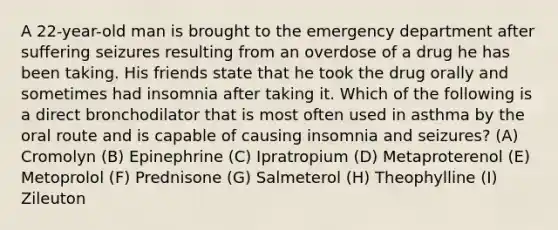 A 22-year-old man is brought to the emergency department after suffering seizures resulting from an overdose of a drug he has been taking. His friends state that he took the drug orally and sometimes had insomnia after taking it. Which of the following is a direct bronchodilator that is most often used in asthma by the oral route and is capable of causing insomnia and seizures? (A) Cromolyn (B) Epinephrine (C) Ipratropium (D) Metaproterenol (E) Metoprolol (F) Prednisone (G) Salmeterol (H) Theophylline (I) Zileuton