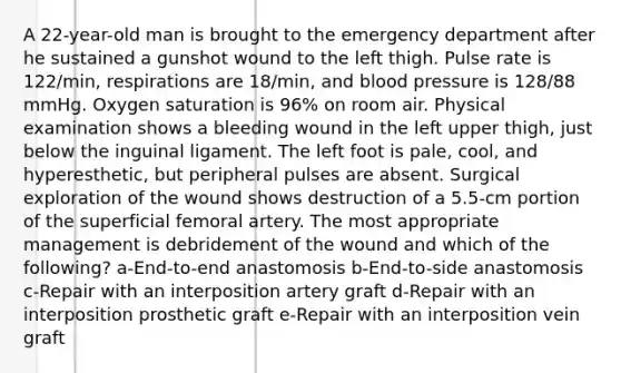 A 22-year-old man is brought to the emergency department after he sustained a gunshot wound to the left thigh. Pulse rate is 122/min, respirations are 18/min, and <a href='https://www.questionai.com/knowledge/kD0HacyPBr-blood-pressure' class='anchor-knowledge'>blood pressure</a> is 128/88 mmHg. Oxygen saturation is 96% on room air. Physical examination shows a bleeding wound in the left upper thigh, just below the inguinal ligament. The left foot is pale, cool, and hyperesthetic, but peripheral pulses are absent. Surgical exploration of the wound shows destruction of a 5.5-cm portion of the superficial femoral artery. The most appropriate management is debridement of the wound and which of the following? a-End-to-end anastomosis b-End-to-side anastomosis c-Repair with an interposition artery graft d-Repair with an interposition prosthetic graft e-Repair with an interposition vein graft