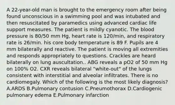 A 22-year-old man is brought to the emergency room after being found unconscious in a swimming pool and was intubated and then resuscitated by paramedics using advanced cardiac life support measures. The patient is mildly cyanotic. The blood pressure is 80/50 mm Hg, heart rate is 120/min, and respiratory rate is 26/min. his core body temperature is 89 F. Pupils are 4 mm bilaterally and reactive. The patient is moving all extremities and responds appropriately to questions. Crackles are heard bilaterally on lung auscultation.. ABG reveals a pO2 of 50 mm Hg on 100% O2. CXR reveals bilateral "white-out" of the lungs consistent with interstitial and alveolar infiltrates. There is no cardiomegaly. Which of the following is the most likely diagnosis? A.ARDS B.Pulmonary contusion C.Pneumothorax D.Cardiogenic pulmonary edema E.Pulmonary infarction