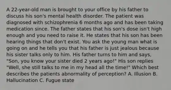 A 22-year-old man is brought to your office by his father to discuss his son's mental health disorder. The patient was diagnosed with schizophrenia 6 months ago and has been taking medication since. The father states that his son's dose isn't high enough and you need to raise it. He states that his son has been hearing things that don't exist. You ask the young man what is going on and he tells you that his father is just jealous because his sister talks only to him. His father turns to him and says, "Son, you know your sister died 2 years ago!" His son replies "Well, she still talks to me in my head all the time!" Which best describes the patients abnormality of perception? A. Illusion B. Hallucination C. Fugue state