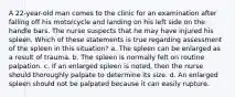 A 22-year-old man comes to the clinic for an examination after falling off his motorcycle and landing on his left side on the handle bars. The nurse suspects that he may have injured his spleen. Which of these statements is true regarding assessment of the spleen in this situation? a. The spleen can be enlarged as a result of trauma. b. The spleen is normally felt on routine palpation. c. If an enlarged spleen is noted, then the nurse should thoroughly palpate to determine its size. d. An enlarged spleen should not be palpated because it can easily rupture.