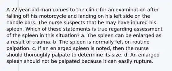 A 22-year-old man comes to the clinic for an examination after falling off his motorcycle and landing on his left side on the handle bars. The nurse suspects that he may have injured his spleen. Which of these statements is true regarding assessment of the spleen in this situation? a. The spleen can be enlarged as a result of trauma. b. The spleen is normally felt on routine palpation. c. If an enlarged spleen is noted, then the nurse should thoroughly palpate to determine its size. d. An enlarged spleen should not be palpated because it can easily rupture.