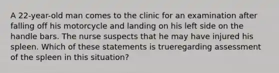 A 22-year-old man comes to the clinic for an examination after falling off his motorcycle and landing on his left side on the handle bars. The nurse suspects that he may have injured his spleen. Which of these statements is trueregarding assessment of the spleen in this situation?