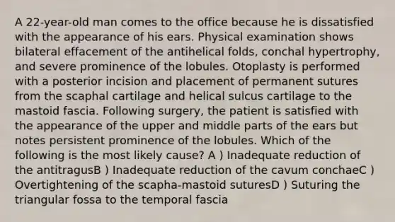 A 22-year-old man comes to the office because he is dissatisfied with the appearance of his ears. Physical examination shows bilateral effacement of the antihelical folds, conchal hypertrophy, and severe prominence of the lobules. Otoplasty is performed with a posterior incision and placement of permanent sutures from the scaphal cartilage and helical sulcus cartilage to the mastoid fascia. Following surgery, the patient is satisfied with the appearance of the upper and middle parts of the ears but notes persistent prominence of the lobules. Which of the following is the most likely cause? A ) Inadequate reduction of the antitragusB ) Inadequate reduction of the cavum conchaeC ) Overtightening of the scapha-mastoid suturesD ) Suturing the triangular fossa to the temporal fascia