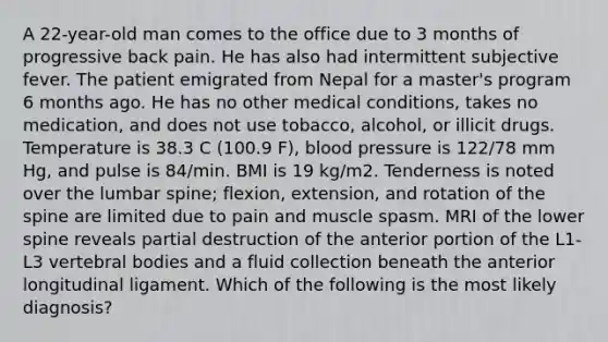 A 22-year-old man comes to the office due to 3 months of progressive back pain. He has also had intermittent subjective fever. The patient emigrated from Nepal for a master's program 6 months ago. He has no other medical conditions, takes no medication, and does not use tobacco, alcohol, or illicit drugs. Temperature is 38.3 C (100.9 F), blood pressure is 122/78 mm Hg, and pulse is 84/min. BMI is 19 kg/m2. Tenderness is noted over the lumbar spine; flexion, extension, and rotation of the spine are limited due to pain and muscle spasm. MRI of the lower spine reveals partial destruction of the anterior portion of the L1-L3 vertebral bodies and a fluid collection beneath the anterior longitudinal ligament. Which of the following is the most likely diagnosis?