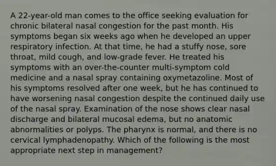 A 22-year-old man comes to the office seeking evaluation for chronic bilateral nasal congestion for the past month. His symptoms began six weeks ago when he developed an upper respiratory infection. At that time, he had a stuffy nose, sore throat, mild cough, and low-grade fever. He treated his symptoms with an over-the-counter multi-symptom cold medicine and a nasal spray containing oxymetazoline. Most of his symptoms resolved after one week, but he has continued to have worsening nasal congestion despite the continued daily use of the nasal spray. Examination of the nose shows clear nasal discharge and bilateral mucosal edema, but no anatomic abnormalities or polyps. The pharynx is normal, and there is no cervical lymphadenopathy. Which of the following is the most appropriate next step in management?