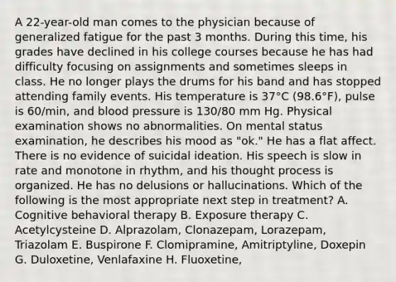 A 22-year-old man comes to the physician because of generalized fatigue for the past 3 months. During this time, his grades have declined in his college courses because he has had difficulty focusing on assignments and sometimes sleeps in class. He no longer plays the drums for his band and has stopped attending family events. His temperature is 37°C (98.6°F), pulse is 60/min, and blood pressure is 130/80 mm Hg. Physical examination shows no abnormalities. On mental status examination, he describes his mood as "ok." He has a flat affect. There is no evidence of suicidal ideation. His speech is slow in rate and monotone in rhythm, and his thought process is organized. He has no delusions or hallucinations. Which of the following is the most appropriate next step in treatment? A. Cognitive behavioral therapy B. Exposure therapy C. Acetylcysteine D. Alprazolam, Clonazepam, Lorazepam, Triazolam E. Buspirone F. Clomipramine, Amitriptyline, Doxepin G. Duloxetine, Venlafaxine H. Fluoxetine,