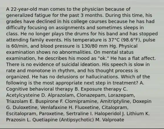 A 22-year-old man comes to the physician because of generalized fatigue for the past 3 months. During this time, his grades have declined in his college courses because he has had difficulty focusing on assignments and sometimes sleeps in class. He no longer plays the drums for his band and has stopped attending family events. His temperature is 37°C (98.6°F), pulse is 60/min, and blood pressure is 130/80 mm Hg. Physical examination shows no abnormalities. On mental status examination, he describes his mood as "ok." He has a flat affect. There is no evidence of suicidal ideation. His speech is slow in rate and monotone in rhythm, and his thought process is organized. He has no delusions or hallucinations. Which of the following is the most appropriate next step in treatment? A. Cognitive behavioral therapy B. Exposure therapy C. Acetylcysteine D. Alprazolam, Clonazepam, Lorazepam, Triazolam E. Buspirone F. Clomipramine, Amitriptyline, Doxepin G. Duloxetine, Venlafaxine H. Fluoxetine, Citalopram, Escitalopram, Paroxetine, Sertraline I. Haloperidol J. Lithium K. Prazosin L. Quetiapine (Antipsychotic) M. Valproate