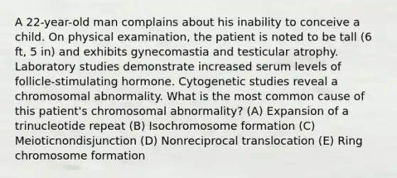 A 22-year-old man complains about his inability to conceive a child. On physical examination, the patient is noted to be tall (6 ft, 5 in) and exhibits gynecomastia and testicular atrophy. Laboratory studies demonstrate increased serum levels of follicle-stimulating hormone. Cytogenetic studies reveal a chromosomal abnormality. What is the most common cause of this patient's chromosomal abnormality? (A) Expansion of a trinucleotide repeat (B) Isochromosome formation (C) Meioticnondisjunction (D) Nonreciprocal translocation (E) Ring chromosome formation