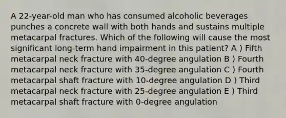 A 22-year-old man who has consumed alcoholic beverages punches a concrete wall with both hands and sustains multiple metacarpal fractures. Which of the following will cause the most significant long-term hand impairment in this patient? A ) Fifth metacarpal neck fracture with 40-degree angulation B ) Fourth metacarpal neck fracture with 35-degree angulation C ) Fourth metacarpal shaft fracture with 10-degree angulation D ) Third metacarpal neck fracture with 25-degree angulation E ) Third metacarpal shaft fracture with 0-degree angulation