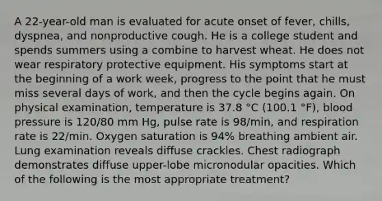 A 22-year-old man is evaluated for acute onset of fever, chills, dyspnea, and nonproductive cough. He is a college student and spends summers using a combine to harvest wheat. He does not wear respiratory protective equipment. His symptoms start at the beginning of a work week, progress to the point that he must miss several days of work, and then the cycle begins again. On physical examination, temperature is 37.8 °C (100.1 °F), blood pressure is 120/80 mm Hg, pulse rate is 98/min, and respiration rate is 22/min. Oxygen saturation is 94% breathing ambient air. Lung examination reveals diffuse crackles. Chest radiograph demonstrates diffuse upper-lobe micronodular opacities. Which of the following is the most appropriate treatment?