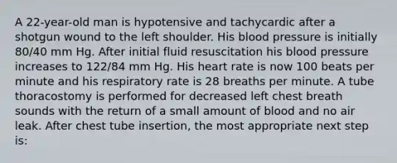 A 22-year-old man is hypotensive and tachycardic after a shotgun wound to the left shoulder. His blood pressure is initially 80/40 mm Hg. After initial fluid resuscitation his blood pressure increases to 122/84 mm Hg. His heart rate is now 100 beats per minute and his respiratory rate is 28 breaths per minute. A tube thoracostomy is performed for decreased left chest breath sounds with the return of a small amount of blood and no air leak. After chest tube insertion, the most appropriate next step is: