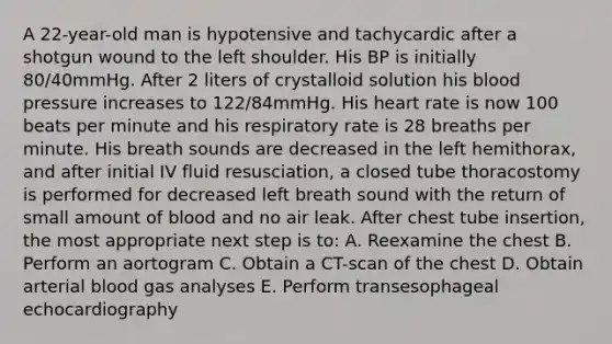 A 22-year-old man is hypotensive and tachycardic after a shotgun wound to the left shoulder. His BP is initially 80/40mmHg. After 2 liters of crystalloid solution his blood pressure increases to 122/84mmHg. His heart rate is now 100 beats per minute and his respiratory rate is 28 breaths per minute. His breath sounds are decreased in the left hemithorax, and after initial IV fluid resusciation, a closed tube thoracostomy is performed for decreased left breath sound with the return of small amount of blood and no air leak. After chest tube insertion, the most appropriate next step is to: A. Reexamine the chest B. Perform an aortogram C. Obtain a CT-scan of the chest D. Obtain arterial blood gas analyses E. Perform transesophageal echocardiography