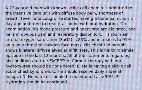 A 22-year-old man with known sickle cell anemia is admitted to the intensive care unit with diffuse body pain, shortness of breath, fever, and cough. He started having a bone pain crisis 1 day ago and tried to treat it at home with oral hydration. On examination, his blood pressure and heart rate are elevated, and he is in obvious pain and respiratory discomfort. His room air arterial oxygen saturation (SaO2) is 83% and increases to 91% on a nonrebreather oxygen face mask. His chest radiograph shows bilateral diffuse alveolar infiltrates. This is his third similar episode in the last 12 months. All of the statements regarding his condition are true EXCEPT: A. Chronic therapy with oral hydroxyurea should be considered. B. He is having a sickle cell acute chest syndrome. C. He should receive daily sildenafil (viagra) D. Hematocrit should be maintained at >30%. E. Hydration should be continued.