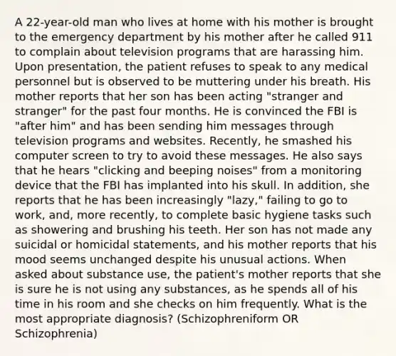 A 22-year-old man who lives at home with his mother is brought to the emergency department by his mother after he called 911 to complain about television programs that are harassing him. Upon presentation, the patient refuses to speak to any medical personnel but is observed to be muttering under his breath. His mother reports that her son has been acting "stranger and stranger" for the past four months. He is convinced the FBI is "after him" and has been sending him messages through television programs and websites. Recently, he smashed his computer screen to try to avoid these messages. He also says that he hears "clicking and beeping noises" from a monitoring device that the FBI has implanted into his skull. In addition, she reports that he has been increasingly "lazy," failing to go to work, and, more recently, to complete basic hygiene tasks such as showering and brushing his teeth. Her son has not made any suicidal or homicidal statements, and his mother reports that his mood seems unchanged despite his unusual actions. When asked about substance use, the patient's mother reports that she is sure he is not using any substances, as he spends all of his time in his room and she checks on him frequently. What is the most appropriate diagnosis? (Schizophreniform OR Schizophrenia)