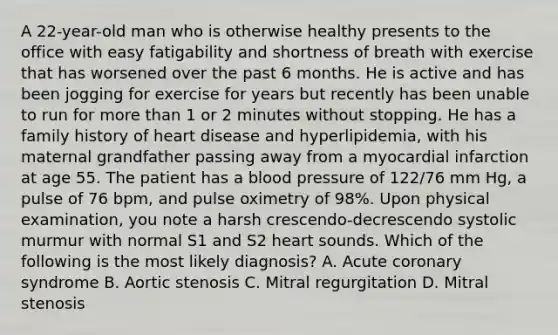 A 22-year-old man who is otherwise healthy presents to the office with easy fatigability and shortness of breath with exercise that has worsened over the past 6 months. He is active and has been jogging for exercise for years but recently has been unable to run for more than 1 or 2 minutes without stopping. He has a family history of heart disease and hyperlipidemia, with his maternal grandfather passing away from a myocardial infarction at age 55. The patient has a blood pressure of 122/76 mm Hg, a pulse of 76 bpm, and pulse oximetry of 98%. Upon physical examination, you note a harsh crescendo-decrescendo systolic murmur with normal S1 and S2 heart sounds. Which of the following is the most likely diagnosis? A. Acute coronary syndrome B. Aortic stenosis C. Mitral regurgitation D. Mitral stenosis