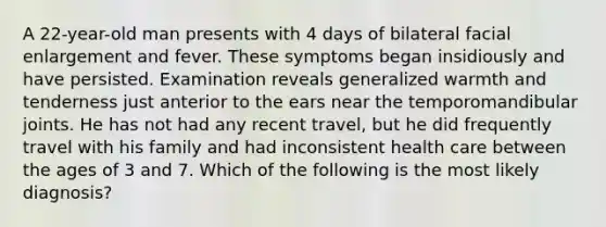 A 22-year-old man presents with 4 days of bilateral facial enlargement and fever. These symptoms began insidiously and have persisted. Examination reveals generalized warmth and tenderness just anterior to the ears near the temporomandibular joints. He has not had any recent travel, but he did frequently travel with his family and had inconsistent health care between the ages of 3 and 7. Which of the following is the most likely diagnosis?