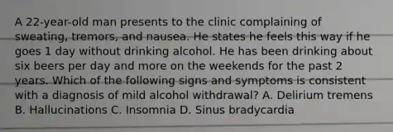 A 22-year-old man presents to the clinic complaining of sweating, tremors, and nausea. He states he feels this way if he goes 1 day without drinking alcohol. He has been drinking about six beers per day and more on the weekends for the past 2 years. Which of the following signs and symptoms is consistent with a diagnosis of mild alcohol withdrawal? A. Delirium tremens B. Hallucinations C. Insomnia D. Sinus bradycardia