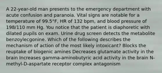 A 22-year-old man presents to the emergency department with acute confusion and paranoia. Vital signs are notable for a temperature of 99.5°F, HR of 132 bpm, and blood pressure of 198/110 mm Hg. You notice that the patient is diaphoretic with dilated pupils on exam. Urine drug screen detects the metabolite benzoylecgonine. Which of the following describes the mechanism of action of the most likely intoxicant? Blocks the reuptake of biogenic amines Decreases glutamate activity in the brain Increases gamma-aminobutyric acid activity in the brain N-methyl-D-aspartate receptor complex antagonism