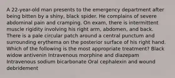 A 22-year-old man presents to the emergency department after being bitten by a shiny, black spider. He complains of severe abdominal pain and cramping. On exam, there is intermittent muscle rigidity involving his right arm, abdomen, and back. There is a pale circular patch around a central punctum and surrounding erythema on the posterior surface of his right hand. Which of the following is the most appropriate treatment? Black widow antivenin Intravenous morphine and diazepam Intravenous sodium bicarbonate Oral cephalexin and wound debridement